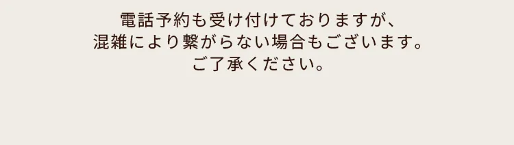 電話予約も受け付けておりますが、混雑により繋がらない場合もございます。ご了承ください。