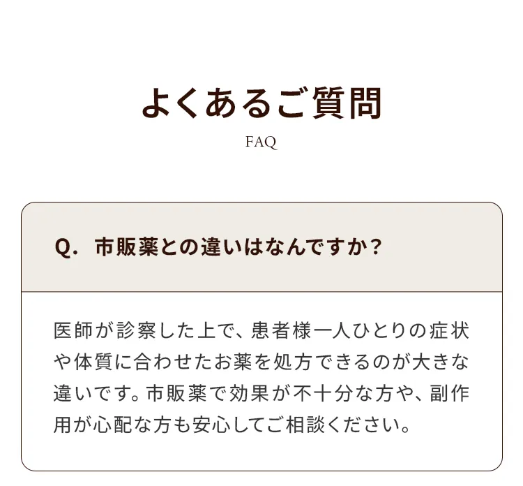よくあるご質問 FAQ：Q.市販薬との違いはなんですか？ 医師が症状に合わせた薬を処方できるのが大きな違いです。